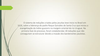 O sistema de reduções criados pelos jesuítas teve inicio no Brasil em 
1626, sobre a liderança do padre Roque Gonzáles de Santa Cruz que iniciou a 
evangelização do índios guaranis na margem oriental do rio Uruguai. Na 
primeira faze do processo, foram estabelecidas 18 reduções que não 
conseguiram se estruturar devido a invasão dos bandeirantes paulistas. 
 