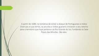 A partir de 1680, na tentativa de evitar o ataque de Portugueses e índios 
Charruas a suas terras, os jesuítas e índios guaranis iniciaram o seu retorno 
para o território que hoje pertence ao Rio Grande do Sul, fundando os Sete 
Povos das Missões. São eles: 
 