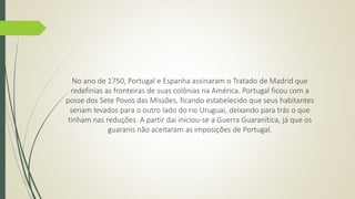 No ano de 1750, Portugal e Espanha assinaram o Tratado de Madrid que 
redefinias as fronteiras de suas colônias na América. Portugal ficou com a 
posse dos Sete Povos das Missões, ficando estabelecido que seus habitantes 
seriam levados para o outro lado do rio Uruguai, deixando para trás o que 
tinham nas reduções. A partir dai iniciou-se a Guerra Guaranítica, já que os 
guaranis não aceitaram as imposições de Portugal. 
 
