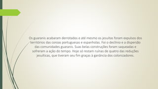 Os guaranis acabaram derrotados e até mesmo os jesuítas foram expulsos dos 
territórios das coroas portuguesas e espanholas. Foi o declínio e a dispersão 
das comunidades guaranis. Suas belas construções foram saqueadas e 
sofreram a ação do tempo. Hoje só restam ruínas de quatro das reduções 
jesuíticas, que tiveram seu fim graças à ganância dos colonizadores. 
 