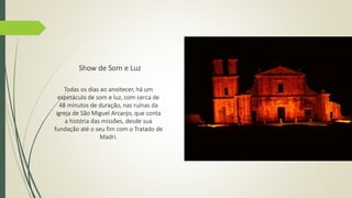 Show de Som e Luz 
Todas os dias ao anoitecer, há um 
espetáculo de som e luz, com cerca de 
48 minutos de duração, nas ruínas da 
igreja de São Miguel Arcanjo, que conta 
a história das missões, desde sua 
fundação até o seu fim com o Tratado de 
Madri. 
 
