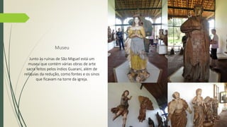 Museu 
Junto às ruínas de São Miguel está um 
museu que contém várias obras de arte 
sacra feitos pelos índios Guarani, além de 
relíquias da redução, como fontes e os sinos 
que ficavam na torre da igreja. 
 