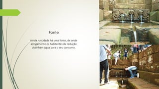 Fonte 
Ainda na cidade há uma fonte, de onde 
antigamente os habitantes da redução 
obtinham água para o seu consumo. 
