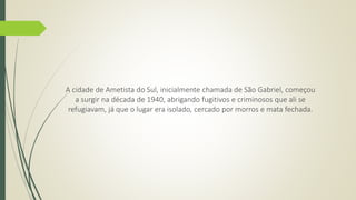 A cidade de Ametista do Sul, inicialmente chamada de São Gabriel, começou 
a surgir na década de 1940, abrigando fugitivos e criminosos que ali se 
refugiavam, já que o lugar era isolado, cercado por morros e mata fechada. 
 