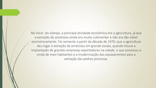 No início do vilarejo, a principal atividade econômica era a agricultura, já que 
a extração de ametistas ainda era muito rudimentar e não era tão viável 
economicamente. Foi somente a partir da década de 1970, que a agricultura 
deu lugar à extração de ametistas em grande escala, quando houve a 
implantação de grandes empresas exportadoras na cidade, o que provocou a 
vinda de mais habitantes e a modernização dos equipamentos para a 
extração das pedras preciosas. 
 