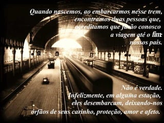 Quando nascemos, ao embarcarmos nesse trem, encontramos duas pessoas que,  acreditamos que farão conosco  a viagem até o  fim :  nossos pais.   Não é verdade.  Infelizmente, em alguma estação,  eles desembarcam, deixando-nos órfãos de seus carinho, proteção, amor e afeto .   