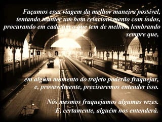 Façamos essa viagem da melhor maneira possível, tentando manter um bom relacionamento com todos, procurando em cada um o que tem de melhor, lembrando sempre que,  em algum momento do trajeto poderão fraquejar,  e, provavelmente, precisaremos entender isso.  Nós mesmos fraquejamos algumas vezes.  E, certamente, alguém nos entenderá.   