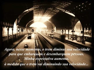 Agora, nesse momento, o trem diminui sua velocidade para que embarquem e desembarquem pessoas.  Minha expectativa aumenta,  à medida que o trem vai diminuindo sua velocidade...   