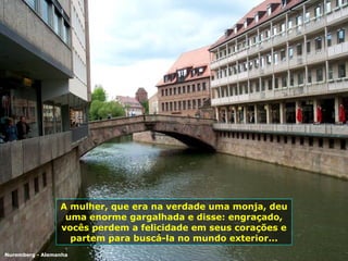 A mulher, que era na verdade uma monja, deu uma enorme gargalhada e disse: engraçado, vocês perdem a felicidade em seus corações e partem para buscá-la no mundo exterior... Nuremberg - Alemanha 