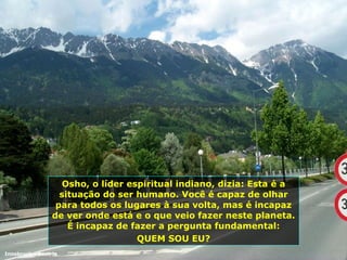 Osho, o líder espiritual indiano, dizia: Esta é a situação do ser humano. Você é capaz de olhar para todos os lugares à sua volta, mas é incapaz de ver onde está e o que veio fazer neste planeta. É incapaz de fazer a pergunta fundamental: QUEM SOU EU? Innsbruck - Áustria 