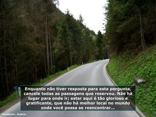 Enquanto não tiver resposta para esta pergunta, cancele todas as passagens que reservou. Não há lugar para onde ir; estar aqui é tão glorioso e gratificante, que não há melhor local no mundo onde você possa se reencontrar... Innsbruck - Áustria 