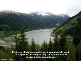 Feche os olhos para poder ver a realidade do aqui. Lá é apenas uma ficção. AQUI E AGORA são as nossas únicas realidades... Innsbruck - Áustria 