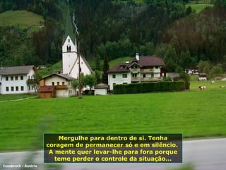 Mergulhe para dentro de si. Tenha coragem de permanecer só e em silêncio.  A mente quer levar-lhe para fora porque teme perder o controle da situação... Innsbruck - Áustria 