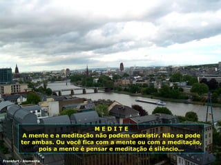 Frankfurt - Alemanha M E D I T E A mente e a meditação não podem coexistir. Não se pode ter ambas. Ou você fica com a mente ou com a meditação, pois a mente é pensar e meditação é silêncio... 