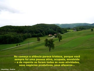No começo o silêncio parece tristeza, porque você sempre foi uma pessoa ativa, ocupada, envolvida – e de repente se foram todas as suas atividades, seus negócios produtivos, seus afazeres... Mayerling - Áustria 