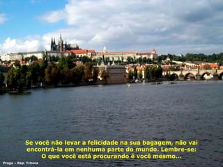 Se você não levar a felicidade na sua bagagem, não vai encontrá-la em nenhuma parte do mundo. Lembre-se: O que você está procurando é você mesmo... Praga – Rep. Tcheca 