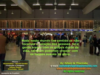 Nada neste mundo faz sentido se não tocamos o coração das pessoas. Se a gente cresce com os golpes duros da vida, também podemos crescer com os toques suaves na alma. Música – Illumination - Secret Garden  - Produção e Imagens -  Edison Piazza Piracicaba - Brasil Aeroporto de Frankfurt 