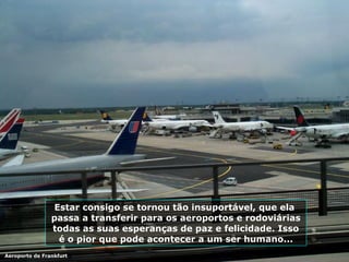 Estar consigo se tornou tão insuportável, que ela  passa a transferir para os aeroportos e rodoviárias todas as suas esperanças de paz e felicidade. Isso é o pior que pode acontecer a um ser humano... Aeroporto de Frankfurt 