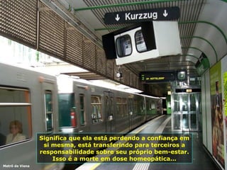 Significa que ela está perdendo a confiança em si mesma, está transferindo para terceiros a responsabilidade sobre seu próprio bem-estar. Isso é a morte em dose homeopática... Metrô de Viena 