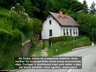 Na Índia, conta-se a seguinte história: Uma mulher foi surpreendida numa praça procurando algo. Curiosa, a vizinhança logo quis saber o que ela havia perdido: Uma agulha, respondeu! Mayerling - Áustria 