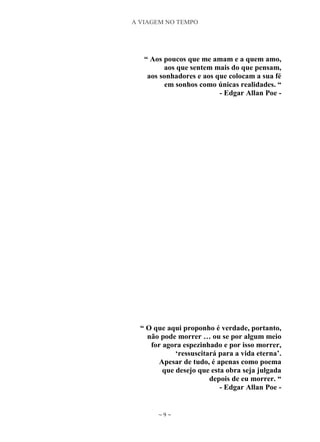 A VIAGEM NO TEMPO
~ 9 ~
“ Aos poucos que me amam e a quem amo,
aos que sentem mais do que pensam,
aos sonhadores e aos que colocam a sua fé
em sonhos como únicas realidades. “
- Edgar Allan Poe -
“ O que aqui proponho é verdade, portanto,
não pode morrer … ou se por algum meio
for agora espezinhado e por isso morrer,
„ressuscitará para a vida eterna‟.
Apesar de tudo, é apenas como poema
que desejo que esta obra seja julgada
depois de eu morrer. “
- Edgar Allan Poe -
 