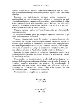 A VIAGEM NO TEMPO
~ 99 ~
qualquer acontecimento que seja produzido em qualquer lugar no espaço,
seja igualmente definido por três coordenadas de espaço e uma coordenada
de tempo.
Enquanto que anteriormente havíamos apenas considerado a
simultaneidade de um acontecimento, referente à perspectiva de dois
observadores distintos; agora pretende-se analisar a simultaneidade de vários
acontecimentos distintos para vários observadores distintos, com velocidades
e direcções de deslocação variáveis e distintas; que é, de facto, o que está a
acontecer constantemente no nosso Universo.
O que se pretende é definir um Tempo Fundamental que relacione todos
os acontecimentos.
Se reflectirmos bem no que é que isto pode significar, vemos que, o que
temos pela frente não é tarefa fácil!
Vejamos, primeiramente, como foi possível no desenvolvimento pós-
-newtoniano pôr de parte e abolir completamente o sistema de inércia. Em
primeiro lugar, isso deve-se à introdução do conceito de Campo pela teoria
do Electromagnetismo desenvolvida por Faraday e Maxwell. Actualmente, a
introdução do conceito de Campo é fundamental e irredutível. Ora, como
bem sabemos, a Teoria da Relatividade Geral é uma teoria de Campo.
Podemos, perguntar quais são as verdadeiras equações de transformação
que nos permitem passar de um sistema de inércia K para outro K‟, móveis
um em relação ao outro.
Combinando o movimento relativo e a velocidade da luz chega-se a um
conjunto de leis muito especiais que substituem os referencias de inércia e as
primeiras equações relativistas. As equações de transformação de
coordenadas que procuramos, independentes do referencial, podem ser
designadas por „Invariância de Lorentz‟; „Simetria de Lorentz‟; ou, mais
frequentemente, por „Transformações de Lorentz‟.
Como sabemos, as equações são as seguintes:
x = x0 ± v.t0
√1 – v2
/c2
t = t0 ± v.x0/c2
√1 – v2
/c2
 