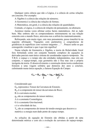 PENÉLOPE FOURNIER
~ 100 ~
Qualquer outra ciência que não a Lógica, é a ciência de certas relações
em concreto. Por exemplo:
A Álgebra é a ciência das relações de números;
A Geometria é a ciência das relações de formas;
A Matemática, em geral, é a ciência das relações de quantidades;
Contudo, a Lógica, é a ciência de relações do pensamento, no abstracto.
Acontece muitas vezes afirmar certos factos matemáticos. Até aí, tudo
bem. Mas embora não os compreendamos minimamente na sua relação
concreta com o mundo físico, atrevemo-nos a utilizá-los matematicamente.
Reforçando, sem muito rigor, este meu pensamento, posso transferi-lo na
seguinte afirmação: ”Equações com parâmetros e congruências de
geodésicas às superfícies com vectores tangentes …” . Poucos serão os que
conseguirão visualizar o que é que isto significa!
Numa relação de Geometria e Álgebra, a teoria da Relatividade Geral
fora formulada como um conjunto bastante complexo de equações às
derivadas parciais num único sistema de coordenadas espacio-temporais. Na
T.R.G. o espaço e o tempo não são entidades independentes, mas sim um
conjunto, o espaço-tempo, cuja geometria não é fixa mas sim a própria
incógnita da teoria. O desenvolvimento e construção desta teoria conduziram
Einstein a uma viagem solitária que demorou dez anos a concluir,
culminando numa única equação, a famosa Equação de Campo:
Gμν = Rμν - Rɡμν + Ʌɡμν = 8πG Tμν
2 c4
Considerando que:
Gμν representa o Tensor da Curvatura de Einstein;
Rμν é a componente do tensor da curvatura de Ricci;
R é a curvatura escalar;
ɡμν são as componentes do tensor métrico;
Ʌ é a constante Cosmológica;
G é a constante Gravitacional;
c é a velocidade da luz;
Tμν são as componentes do tensor de tensão-energia que descreve a
matéria e a energia num dado ponto do espaço tempo.
As soluções da equação de Einstein são obtidas a partir de uma
determinada métrica e com ela a evolução da curvatura do espaço-tempo.
 