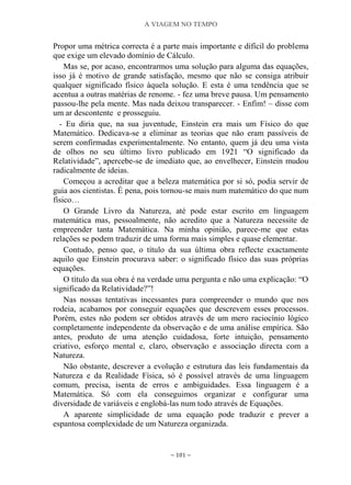 A VIAGEM NO TEMPO
~ 101 ~
Propor uma métrica correcta é a parte mais importante e difícil do problema
que exige um elevado domínio de Cálculo.
Mas se, por acaso, encontrarmos uma solução para alguma das equações,
isso já é motivo de grande satisfação, mesmo que não se consiga atribuir
qualquer significado físico àquela solução. E esta é uma tendência que se
acentua a outras matérias de renome. - fez uma breve pausa. Um pensamento
passou-lhe pela mente. Mas nada deixou transparecer. - Enfim! – disse com
um ar descontente e prosseguiu.
- Eu diria que, na sua juventude, Einstein era mais um Físico do que
Matemático. Dedicava-se a eliminar as teorias que não eram passíveis de
serem confirmadas experimentalmente. No entanto, quem já deu uma vista
de olhos no seu último livro publicado em 1921 “O significado da
Relatividade”, apercebe-se de imediato que, ao envelhecer, Einstein mudou
radicalmente de ideias.
Começou a acreditar que a beleza matemática por si só, podia servir de
guia aos cientistas. É pena, pois tornou-se mais num matemático do que num
físico…
O Grande Livro da Natureza, até pode estar escrito em linguagem
matemática mas, pessoalmente, não acredito que a Natureza necessite de
empreender tanta Matemática. Na minha opinião, parece-me que estas
relações se podem traduzir de uma forma mais simples e quase elementar.
Contudo, penso que, o título da sua última obra reflecte exactamente
aquilo que Einstein procurava saber: o significado físico das suas próprias
equações.
O título da sua obra é na verdade uma pergunta e não uma explicação: “O
significado da Relatividade?”!
Nas nossas tentativas incessantes para compreender o mundo que nos
rodeia, acabamos por conseguir equações que descrevem esses processos.
Porém, estes não podem ser obtidos através de um mero raciocínio lógico
completamente independente da observação e de uma análise empírica. São
antes, produto de uma atenção cuidadosa, forte intuição, pensamento
criativo, esforço mental e, claro, observação e associação directa com a
Natureza.
Não obstante, descrever a evolução e estrutura das leis fundamentais da
Natureza e da Realidade Física, só é possível através de uma linguagem
comum, precisa, isenta de erros e ambiguidades. Essa linguagem é a
Matemática. Só com ela conseguimos organizar e configurar uma
diversidade de variáveis e englobá-las num todo através de Equações.
A aparente simplicidade de uma equação pode traduzir e prever a
espantosa complexidade de um Natureza organizada.
 