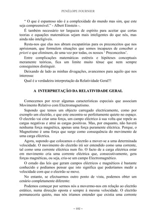 PENÉLOPE FOURNIER
~ 102 ~
“ O que é espantoso não é a complexidade do mundo mas sim, que este
seja compreensível.” - Albert Einstein -.
É também necessário ter largueza de espírito para aceitar que certas
teorias e equações matemáticas sejam mais inteligentes do que nós, mas
ainda não inteligíveis.
Resta-nos que elas nos abram escapatórias para os preconceitos que nos
aprisionam, que formulem situações que somos incapazes de conceber a
priori e que eliminem, de uma vez por todas, os nossos „ Preconceitos‟.
Entre complicações matemáticas estéreis e hipóteses conceptuais
meramente teóricas, fica um limite muito ténue que nem sempre
conseguimos distinguir.
Deixando de lado as minhas divagações, avancemos para aquilo que nos
interessa:
Qual é a verdadeira interpretação da Relatividade Geral?!
AA IINNTTEERRPPRREETTAAÇÇÃÃOO DDAA RREELLAATTIIVVIIDDAADDEE GGEERRAALL
Comecemos por rever algumas características especiais que associam
Movimento Relativo com Electromagnetismo.
Supondo que temos um objecto carregado electricamente, como por
exemplo um electrão, e que este encontra-se perfeitamente quieto no espaço.
O electrão vai criar uma força, um campo eléctrico à sua volta que repele as
cargas negativas e atrai as cargas positivas. Mas, por enquanto, não haverá
nenhuma força magnética, apenas uma força puramente eléctrica. Porque, o
Magnetismo é uma força que surge como consequência do movimento de
uma carga eléctrica.
Agora, supondo que colocamos o electrão a mover-se a uma determinada
velocidade. O movimento do electrão irá ser entendido como uma corrente,
tal como uma corrente eléctrica num fio. O facto de a carga eléctrica estar
em movimento cria uma corrente eléctrica que, consecutivamente, gera
forças magnéticas, ou seja, cria-se um campo Electromagnético.
O estudo das leis que geram campos eléctricos e magnéticos é bastante
conhecido e podíamos pensar que isto significa que poderíamos medir a
velocidade com que o electrão se move.
No entanto, se efectuarmos outro ponto de vista, podemos obter um
cenário completamente diferente:
Podemos começar por sermos nós a movermo-nos em relação ao electrão
estático, numa direcção oposta e sempre à mesma velocidade. O electrão
permaneceria quieto, mas nós iríamos entender que existia uma corrente
 