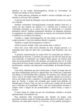 A VIAGEM NO TEMPO
~ 103 ~
eléctrica, ou um campo electromagnético, devido ao „movimento‟ do
electrão em relação ao nosso sistema!
Por outras palavras, podíamos ter obtido o mesmo resultado sem que o
electrão se movesse! Que estranho!
E não haveria forma de distinguir o que está realmente a mover-se, se nós
ou o electrão.
Nenhum instrumento tecnologicamente avançado poderia dizer-nos se
somos nós que estamos em repouso e é o electrão que se desloca com
velocidade constante; ou se somos nós que nos deslocamos e o electrão
permanece imóvel. Nenhum instrumento mecânico, de máquinas eléctricas
ou magnéticas nos ajudaria a determinar se estamos em movimento absoluto
e uniforme ou se estamos em repouso.
Contudo, o campo electromagnético, de uma forma ou de outra, estará
sempre presente. E com isto podemos deduzir o seguinte:
Também o campo Electromagnético é relativo!
Afinal é mesmo verdade: Tudo, mas mesmo tudo, é relativo!
Estes dois casos estão muito distantes de uma situação pessoal, e o
tratamento para cada um deles não é psicológico nem filosófico, mas sim
físico.
A primeira matematização do tempo físico foi anunciada por Galileu e
formalizada por Newton, e consistiu em supor que este não tem mais do que
uma dimensão. O argumento era simples: Basta apenas um número para
datar um acontecimento físico. Há, portanto, um tempo de cada vez. E como
nunca deixa de haver tempo a passar, podemos representá-lo como uma linha
perfeitamente contínua que representa a continuidade do Passado-Presente-
-Futuro.
Com efeito, deduziram que não existiria para a „forma‟ de tempo mais do
que duas configurações possíveis e apenas duas: Ou a linha que a representa
está aberta, ou está fechada sobre si própria. No primeiro caso, obtemos uma
recta e tem-se um tempo linear infinito; no segundo, obtemos um círculo e
tem-se um tempo cíclico e repetitivo. E podemos considerar que nestes dois
tipos de „formas‟ o tempo está orientado num sentido bem definido, do
Passado para o Futuro. Uma vez que se verifica que o tempo flui de acordo
com o Princípio da Causalidade, isto é, que um acontecimento Presente é
sempre causa e origem de um acontecimento e efeito Futuro, e nunca o
inverso.
É nesta Trama de Tempo em que nos encontramos contidos e da qual,
aparentemente, não podemos sair.
Para podermos falar correctamente das „formas‟ do tempo, seria
necessário estarmos acima do Tempo para poder observá-lo melhor, como se
fôssemos um observador exterior ao Universo, só isto poderia pressupor a
 