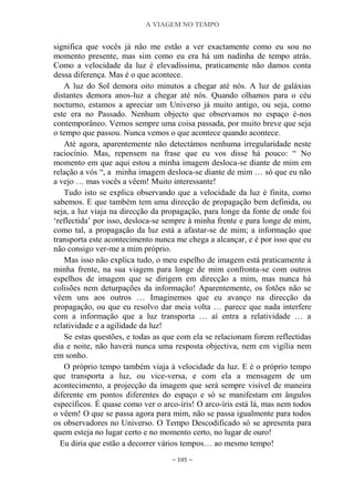 A VIAGEM NO TEMPO
~ 105 ~
significa que vocês já não me estão a ver exactamente como eu sou no
momento presente, mas sim como eu era há um nadinha de tempo atrás.
Como a velocidade da luz é elevadíssima, praticamente não damos conta
dessa diferença. Mas é o que acontece.
A luz do Sol demora oito minutos a chegar até nós. A luz de galáxias
distantes demora anos-luz a chegar até nós. Quando olhamos para o céu
nocturno, estamos a apreciar um Universo já muito antigo, ou seja, como
este era no Passado. Nenhum objecto que observamos no espaço é-nos
contemporâneo. Vemos sempre uma coisa passada, por muito breve que seja
o tempo que passou. Nunca vemos o que acontece quando acontece.
Até agora, aparentemente não detectámos nenhuma irregularidade neste
raciocínio. Mas, repensem na frase que eu vos disse há pouco: “ No
momento em que aqui estou a minha imagem desloca-se diante de mim em
relação a vós “, a minha imagem desloca-se diante de mim … só que eu não
a vejo … mas vocês a vêem! Muito interessante!
Tudo isto se explica observando que a velocidade da luz é finita, como
sabemos. E que também tem uma direcção de propagação bem definida, ou
seja, a luz viaja na direcção da propagação, para longe da fonte de onde foi
„reflectida‟ por isso, desloca-se sempre à minha frente e para longe de mim,
como tal, a propagação da luz está a afastar-se de mim; a informação que
transporta este acontecimento nunca me chega a alcançar, e é por isso que eu
não consigo ver-me a mim próprio.
Mas isso não explica tudo, o meu espelho de imagem está praticamente à
minha frente, na sua viagem para longe de mim confronta-se com outros
espelhos de imagem que se dirigem em direcção a mim, mas nunca há
colisões nem deturpações da informação! Aparentemente, os fotões não se
vêem uns aos outros … Imaginemos que eu avanço na direcção da
propagação, ou que eu resolvo dar meia volta … parece que nada interfere
com a informação que a luz transporta … aí entra a relatividade … a
relatividade e a agilidade da luz!
Se estas questões, e todas as que com ela se relacionam forem reflectidas
dia e noite, não haverá nunca uma resposta objectiva, nem em vigília nem
em sonho.
O próprio tempo também viaja à velocidade da luz. E é o próprio tempo
que transporta a luz, ou vice-versa, e com ela a mensagem de um
acontecimento, a projecção da imagem que será sempre visível de maneira
diferente em pontos diferentes do espaço e só se manifestam em ângulos
específicos. É quase como ver o arco-íris! O arco-íris está lá, mas nem todos
o vêem! O que se passa agora para mim, não se passa igualmente para todos
os observadores no Universo. O Tempo Descodificado só se apresenta para
quem esteja no lugar certo e no momento certo, no lugar de ouro!
Eu diria que estão a decorrer vários tempos… ao mesmo tempo!
 