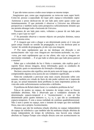 PENÉLOPE FOURNIER
~ 106 ~
E que não temos acesso a todos esses tempos ao mesmo tempo.
Imaginemos que, como que magicamente eu torno-me num super herói.
Como tal, possuo a capacidade de viajar pelo espaço a velocidades supra-
-luminosas e posso deslocar-me de um lado para outro quase como que
instantaneamente. O que pretendo é observar o Universo nas diferentes
perspectivas e também numa outra perspectiva suficientemente distante que
me permita abranger todo o horizonte do Universo.
Passamos de um lado para outro, voltamos a passar de um lado para
outro, o que é que eu vejo?
1º Se pretender observar o mesmo objecto em posições distintas, nunca
verei a mesma coisa;
2º A imagem que está a chegar a um determinado ponto só é vista por
quem esteja situado no sentido da propagação; se eu me deslocar para as
„costas‟ do sentido da propagação, já não vejo essa imagem;
3º Por mais rapidamente que eu me desloque em direcção a um
acontecimento não vejo essa imagem em movimento acelerado; ou, vice-
-versa, por mais rapidamente que eu me afaste, não vejo as imagens em
movimento retardado … É aí que tudo se altera para que tudo possa parecer
o mesmo!
Saber que a velocidade da luz é finita e constante, não explica qual o
suporte físico dessas imagens, dessa informação; quais as condições de
propagação; quais os mecanismos de formação e dissipação.
Declarar conceitos não significa, nem de perto nem de longe, que se tenha
compreendido alguma coisa acerca do seu verdadeiro significado.
Sinto-me conduzido a provocar uma mais exacta discussão sobre este
assunto, também em virtude do facto de não poder subtrair-me à impressão
de que, no actual tratamento deste problema os mais importantes pontos de
vista não estão suficientemente esclarecidos e definidos.
O problema da Relatividade Geral, é o verdadeiro problema da luz!
Fala-se de pontos no espaço, de instantes de tempo como se fossem
realidades absolutas. Não é observado que o verdadeiro elemento de
determinação espacio-temporal é o „Acontecimento‟, e este só fica
determinado pelos quatro números x1; x2; x3; t, que são as coordenadas
espacio-temporais. É esta a nossa realidade do contínuo quadridimensional.
Não é nem o ponto no espaço, nem o instante de tempo que têm realidade
física, mas sim o próprio Acontecimento.
Dizemos que não há nenhuma relação absoluta no espaço independente
do espaço de referência e que também não há nenhuma relação absoluta de
tempo independente do tempo de referência, mas haverá uma relação
absoluta no Espaço-Tempo com relação directa com um acontecimento ou
 