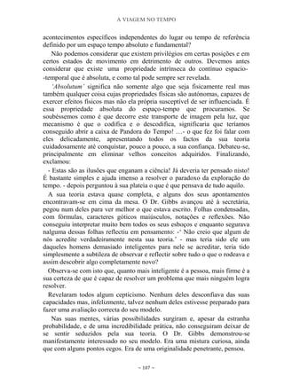A VIAGEM NO TEMPO
~ 107 ~
acontecimentos específicos independentes do lugar ou tempo de referência
definido por um espaço tempo absoluto e fundamental?
Não podemos considerar que existem privilégios em certas posições e em
certos estados de movimento em detrimento de outros. Devemos antes
considerar que existe uma propriedade intrínseca do contínuo espacio-
-temporal que é absoluta, e como tal pode sempre ser revelada.
‘Absolutum’ significa não somente algo que seja fisicamente real mas
também qualquer coisa cujas propriedades físicas são autónomas, capazes de
exercer efeitos físicos mas não ela própria susceptível de ser influenciada. É
essa propriedade absoluta do espaço-tempo que procuramos. Se
soubéssemos como é que decorre este transporte de imagem pela luz, que
mecanismo é que o codifica e o descodifica, significaria que teríamos
conseguido abrir a caixa de Pandora do Tempo! …- o que fez foi falar com
eles delicadamente, apresentando todos os factos da sua teoria
cuidadosamente até conquistar, pouco a pouco, a sua confiança. Debateu-se,
principalmente em eliminar velhos conceitos adquiridos. Finalizando,
exclamou:
- Estas são as ilusões que enganam a ciência! Já deveria ter pensado nisto!
É bastante simples e ajuda imenso a resolver o paradoxo da exploração do
tempo. - depois perguntou à sua plateia o que é que pensava de tudo aquilo.
A sua teoria estava quase completa, e alguns dos seus apontamentos
encontravam-se em cima da mesa. O Dr. Gibbs avançou até à secretária,
pegou num deles para ver melhor o que estava escrito. Folhas condensadas,
com fórmulas, caracteres góticos maiúsculos, notações e reflexões. Não
conseguiu interpretar muito bem todos os seus esboços e enquanto segurava
nalguma dessas folhas reflectiu em pensamento: -„ Não creio que algum de
nós acredite verdadeiramente nesta sua teoria.‟ - mas teria sido ele um
daqueles homens demasiado inteligentes para nele se acreditar, teria tido
simplesmente a subtileza de observar e reflectir sobre tudo o que o rodeava e
assim descobrir algo completamente novo?
Observa-se com isto que, quanto mais inteligente é a pessoa, mais firme é a
sua certeza de que é capaz de resolver um problema que mais ninguém logra
resolver.
Revelaram todos algum cepticismo. Nenhum deles desconfiava das suas
capacidades mas, infelizmente, talvez nenhum deles estivesse preparado para
fazer uma avaliação correcta do seu modelo.
Nas suas mentes, várias possibilidades surgiram e, apesar da estranha
probabilidade, e de uma incredibilidade prática, não conseguiram deixar de
se sentir seduzidos pela sua teoria. O Dr. Gibbs demonstrou-se
manifestamente interessado no seu modelo. Era uma mistura curiosa, ainda
que com alguns pontos cegos. Era de uma originalidade penetrante, pensou.
 