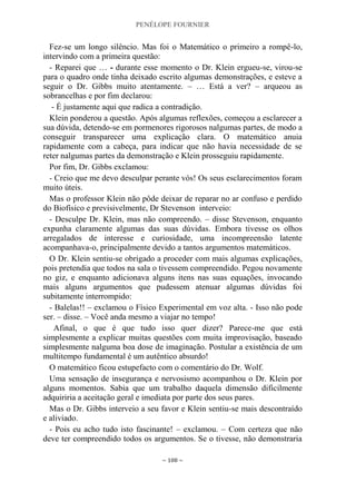 PENÉLOPE FOURNIER
~ 108 ~
Fez-se um longo silêncio. Mas foi o Matemático o primeiro a rompê-lo,
intervindo com a primeira questão:
- Reparei que … - durante esse momento o Dr. Klein ergueu-se, virou-se
para o quadro onde tinha deixado escrito algumas demonstrações, e esteve a
seguir o Dr. Gibbs muito atentamente. – … Está a ver? – arqueou as
sobrancelhas e por fim declarou:
- É justamente aqui que radica a contradição.
Klein ponderou a questão. Após algumas reflexões, começou a esclarecer a
sua dúvida, detendo-se em pormenores rigorosos nalgumas partes, de modo a
conseguir transparecer uma explicação clara. O matemático anuia
rapidamente com a cabeça, para indicar que não havia necessidade de se
reter nalgumas partes da demonstração e Klein prosseguiu rapidamente.
Por fim, Dr. Gibbs exclamou:
- Creio que me devo desculpar perante vós! Os seus esclarecimentos foram
muito úteis.
Mas o professor Klein não pôde deixar de reparar no ar confuso e perdido
do Biofísico e previsivelmente, Dr Stevenson interveio:
- Desculpe Dr. Klein, mas não compreendo. – disse Stevenson, enquanto
expunha claramente algumas das suas dúvidas. Embora tivesse os olhos
arregalados de interesse e curiosidade, uma incompreensão latente
acompanhava-o, principalmente devido a tantos argumentos matemáticos.
O Dr. Klein sentiu-se obrigado a proceder com mais algumas explicações,
pois pretendia que todos na sala o tivessem compreendido. Pegou novamente
no giz, e enquanto adicionava alguns itens nas suas equações, invocando
mais alguns argumentos que pudessem atenuar algumas dúvidas foi
subitamente interrompido:
- Balelas!! – exclamou o Físico Experimental em voz alta. - Isso não pode
ser. – disse. – Você anda mesmo a viajar no tempo!
Afinal, o que é que tudo isso quer dizer? Parece-me que está
simplesmente a explicar muitas questões com muita improvisação, baseado
simplesmente nalguma boa dose de imaginação. Postular a existência de um
multitempo fundamental é um autêntico absurdo!
O matemático ficou estupefacto com o comentário do Dr. Wolf.
Uma sensação de insegurança e nervosismo acompanhou o Dr. Klein por
alguns momentos. Sabia que um trabalho daquela dimensão dificilmente
adquiriria a aceitação geral e imediata por parte dos seus pares.
Mas o Dr. Gibbs interveio a seu favor e Klein sentiu-se mais descontraído
e aliviado.
- Pois eu acho tudo isto fascinante! – exclamou. – Com certeza que não
deve ter compreendido todos os argumentos. Se o tivesse, não demonstraria
 