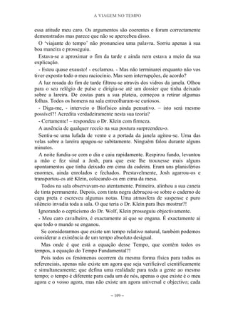A VIAGEM NO TEMPO
~ 109 ~
essa atitude meu caro. Os argumentos são coerentes e foram correctamente
demonstrados mas parece que não se apercebeu disso.
O „viajante do tempo‟ não pronunciou uma palavra. Sorriu apenas à sua
boa maneira e prosseguiu.
Estava-se a aproximar o fim da tarde e ainda nem estava a meio da sua
explicação.
- Estou quase exausto! - exclamou. - Mas não terminarei enquanto não vos
tiver exposto todo o meu raciocínio. Mas sem interrupções, de acordo?
A luz rosada do fim de tarde filtrou-se através dos vidros da janela. Olhou
para o seu relógio de pulso e dirigiu-se até um dossier que tinha deixado
sobre a lareira. De costas para a sua plateia, começou a retirar algumas
folhas. Todos os homens na sala entreolharam-se curiosos.
- Diga-me, - interveio o Biofísico ainda pensativo. – isto será mesmo
possível?! Acredita verdadeiramente nesta sua teoria?
- Certamente! – respondeu o Dr. Klein com firmeza.
A ausência de qualquer receio na sua postura surpreendeu-o.
Sentiu-se uma lufada de vento e a portada da janela agitou-se. Uma das
velas sobre a lareira apagou-se subitamente. Ninguém falou durante alguns
minutos.
A noite fundiu-se com o dia e caiu rapidamente. Respirou fundo, levantou
a mão e fez sinal a Josh, para que este lhe trouxesse mais alguns
apontamentos que tinha deixado em cima da cadeira. Eram uns planisférios
enormes, ainda enrolados e fechados. Prestavelmente, Josh agarrou-os e
transportou-os até Klein, colocando-os em cima da mesa.
Todos na sala observavam-no atentamente. Primeiro, alinhou a sua caneta
de tinta permanente. Depois, com tinta negra debruçou-se sobre o caderno de
capa preta e escreveu algumas notas. Uma atmosfera de suspense e puro
silêncio invadia toda a sala. O que teria o Dr. Klein para lhes mostrar?!
Ignorando o cepticismo do Dr. Wolf, Klein prosseguiu objectivamente.
- Meu caro cavalheiro, é exactamente aí que se engana. É exactamente aí
que todo o mundo se enganou.
Se considerarmos que existe um tempo relativo natural, também podemos
considerar a existência de um tempo absoluto desigual.
Mas onde é que está a equação desse Tempo, que contém todos os
tempos, a equação do Tempo Fundamental?!
Pois todos os fenómenos ocorrem da mesma forma física para todos os
referenciais, apenas não existe um agora que seja verificável cientificamente
e simultaneamente; que defina uma realidade para toda a gente ao mesmo
tempo; o tempo é diferente para cada um de nós, apenas o que existe é o meu
agora e o vosso agora, mas não existe um agora universal e objectivo; cada
 