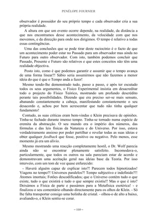 PENÉLOPE FOURNIER
~ 110 ~
observador é possuidor do seu próprio tempo e cada observador cria a sua
própria realidade.
A altura em que um evento ocorre depende, na realidade, da distância a
que nos encontramos desse acontecimento, da velocidade com que nos
movemos, e da direcção para onde nos dirigimos. O tempo é relativo a todas
essas contingências.
Uma das conclusões que se pode tirar deste raciocínio é o facto de que
um acontecimento poder estar no Passado para um observador mas ainda no
Futuro para outro observador. Com isto, também podemos concluir que
Passado, Presente e Futuro são relativos e que estes conceitos não têm uma
realidade objectiva.
Posto isto, como é que podemos garantir e assumir que o tempo avança
de uma forma linear?! Sábio seria assumirmos que não fazemos a menor
ideia do que é que o Tempo anda a fazer!
Mesmo tendo-lhe demonstrado tudo, passo a passo, e após ter escutado
todos os seus argumentos, o Físico Experimental insistia em desacreditar
todo o projecto do Físico Teórico, mostrando um profundo descrédito
perante tais possibilidades. Dizendo que era preciso ser-se mais sensato,
abanando constantemente a cabeça, manifestando constantemente o seu
desacordo e, achou por bem acrescentar que tudo não tinha qualquer
fundamento!
Contudo, as suas críticas eram bem-vindas e Klein precisava de opiniões.
Tinha-se fechado durante imenso tempo. Tinha-se tornado numa espécie de
eremita da abstracção. O seu mundo era o império dos números, das
fórmulas e das leis físicas da Natureza e do Universo. Por isso, estava
verdadeiramente ansioso por poder partilhar e revelar todas as suas ideias e
obter qualquer feedback que fosse, positivo ou negativo. Pelo menos, esse
momento já era um alívio.
Mesmo mostrando uma reacção completamente hostil, o Dr. Wolf parecia
ainda não se encontrar plenamente satisfeito. Incomodava-o,
particularmente, que todos os outros na sala pareciam estar de acordo e
demonstravam uma aceitação geral nas ideias base da Teoria. Por isso
interveio, com um tom de voz quase enfurecido:
- Haverá alguém capaz de explicar isto?! Parecem todos hipnotizados!
Viagens no tempo?! Universos paralelos?! Tempo subjectivo e indefinido?!!
Átomos imortais; Fotões descodificados; que o Universo contém tudo o que
existe, tudo o que existirá e tudo o que sempre existiu!! Mas o que é isto?
Deixámos a Física de parte e passámos para a Metafísica esotérica! - e
finalizou o seu comentário olhando directamente para os olhos de Klein. - Só
lhe falta transportar consigo uma bolinha de cristal. - olhou-o de alto a baixo,
avaliando-o, e Klein sentiu-se corar.
 