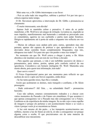 A VIAGEM NO TEMPO
~ 111 ~
Mais uma vez, o Dr. Gibbs interrompeu a seu favor:
- Pois eu acho tudo isto magnífico, sublime e poético! Foi por isto que a
ciência esperou tanto tempo.
O Dr. Stevenson aproveitou a intervenção do Dr. Gibbs e pronunciou-se
claramente:
- É muito interessante, sem dúvida!
Apenas Josh se mantinha calmo e pensativo. E antes de se poder
manifestar, o Dr. Wolf teve um ataque de irritação. Levantou-se, erguindo-se
num impulso, manifestamente mal humorado e sentindo-se provocado com
os comentários, agarrou no seu cachimbo e partiu num andar frenético.
Dirigia-se rapidamente até à porta de saída e enquanto isto reflectia em voz
alta:
- Dúzias de cabeças ocas andam pelo país; outras, aprendem mas não
pensam, apenas são capazes de praticar o que aprenderam e se forem
desviados desse caminho ficam completamente bloqueados; mas isto,
ultrapassa isso tudo!! Foi para isto que vim perder o meu rico tempo?!
No momento em que Dr. Wolf estava a chegar à porta, o Dr. Klein
abordou-o de imediato com um tom de voz firme e elevado:
- Para aqueles que pensam, a vida é um turbilhão sucessivo de ideias e
pensamentos; para outros, porém, optam pelo conforto estável da sua
ignorância. Considero-o um homem inteligente Dr. Wolf. Mantenha uma
mente aberta, pois quem tem informação, tem tudo!
Quer ouvir o resto?!
O Físico Experimental parou por uns momentos para reflectir no que
acabara de ouvir e após uns breves segundos, então disse:
- Se faz tanta questão nisso, faço-lhe a vontade.
Assim que acalmaram os ânimos, mais tranquilo e confiante, o Dr. Klein
prosseguiu:
- Onde estávamos?! Ah! Sim, ... na calamidade final!! - pronunciou
baixinho.
Caso não saibam, estamos constantemente rodeados e a chocar com
vários momentos do Passado e do Futuro em simultâneo. O que acontece é
que apenas conseguimos ver o Passado mas não conseguimos ver o Futuro.
Lembrem-se da experiência da minha imagem. Se eu não vejo o meu espelho
de imagem é porque ele pertence a um acontecimento futuro e se vocês a
vêem é porque vocês já se encontram no futuro.
A luz está mesmo ali tão perto... a luz transporta acontecimentos aos
milhões, mesmo a luz do futuro já está lá, só não a conseguimos ver porque
alguma coisa a oculta. O que precisávamos era de uma maneira de
descodificar esse mecanismo.
 