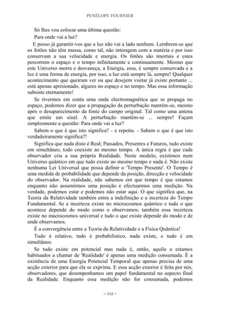 PENÉLOPE FOURNIER
~ 112 ~
Só lhes vou colocar uma última questão:
Para onde vai a luz?
E posso já garantir-vos que a luz não vai a lado nenhum. Lembrem-se que
os fotões não têm massa, como tal, não interagem com a matéria e por isso
conservam a sua velocidade e energia. Os fotões são imortais e estes
percorrem o espaço e o tempo infinitamente e continuamente. Mesmo que
este Universo morra e desvaneça, a Energia, essa, é sempre conservada e a
luz é uma forma de energia, por isso, a luz está sempre lá, sempre! Qualquer
acontecimento que queiram ver ou que desejem visitar já existe portanto ...
está apenas aprisionado, algures no espaço e no tempo. Mas essa informação
subsiste eternamente!
Se tivermos em conta uma onda electromagnética que se propaga no
espaço, podemos dizer que a propagação da perturbação mantém-se, mesmo
após o desaparecimento da fonte do campo original. Tal como uma antena
que emite um sinal. A perturbação mantém-se ... sempre! Façam
simplesmente a questão: Para onde vai a luz?
Sabem o que é que isto significa? - e repetiu. - Sabem o que é que isto
verdadeiramente significa?!
Significa que nada disto é Real; Passados, Presentes e Futuros, tudo existe
em simultâneo, todo coexiste ao mesmo tempo. A única regra é que cada
observador cria a sua própria Realidade. Neste modelo, existimos num
Universo quântico em que tudo existe ao mesmo tempo e nada é. Não existe
nenhuma Lei Universal que possa definir o 'Tempo Presente'. O Tempo é
uma medida de probabilidade que depende da posição, direcção e velocidade
do observador. Na realidade, não sabemos em que tempo é que estamos
enquanto não assumirmos uma posição e efectuarmos uma medição. Na
verdade, podemos estar e podemos não estar aqui. O que significa que, na
Teoria da Relatividade também entra a indefinição e a incerteza do Tempo
Fundamental. Se a incerteza existe no microcosmos quântico e tudo o que
acontece depende do modo como o observamos; também essa incerteza
existe no macrocosmos universal e tudo o que existe depende do modo e de
onde observamos.
É a convergência entre a Teoria da Relatividade e a Física Quântica!
Tudo é relativo, tudo é probabilístico, nada existe, e tudo é em
simultâneo.
Se tudo existe em potencial mas nada é, então, aquilo a estamos
habituados a chamar de 'Realidade' é apenas uma medição consumada. É a
existência de uma Energia Potencial Temporal que apenas precisa de uma
acção exterior para que ela se exprima. E essa acção exterior é feita por nós,
observadores, que desempenhamos um papel fundamental no aspecto final
da Realidade. Enquanto essa medição não for consumada, podemos
 