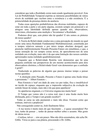 A VIAGEM NO TEMPO
~ 113 ~
considerar que toda a Realidade existe num estado igualmente provável. Esta
Lei de Probabilidade Temporal exprime as inúmeras possibilidades de vários
níveis de realidade que vacilam entre a existência e a não existência. É a
potencialidade da presença dentro da ausência.
Todas essas aparições probabilísticas das diversas realidades, capazes de
estar em toda a parte e em parte alguma, existem sempre em potencial e só
atingem uma identidade definida apenas quando nós, observadores,
intervimos, efectuamos uma medição e 'Inventamos' a Realidade.
Podemos dizer que, sem pintor não há quadro! E nós somos os pintores
do nosso quadro!
A Teoria da Relatividade conduz-nos a uma percepção do mundo no qual
existe uma única Realidade Fundamental Multidimensional, constituída por
n tempos relativos naturais e por único tempo absoluto desigual, que
preenche indiferentemente Passado-Presente-Futuro em simultâneo, e que, a
nossa sensação de ver sempre coisas novas, de apercebermo-nos de uma
realidade em evolução, mais não é do que uma limitação dos nossos sentidos
aprisionados numa realidade quadridimensional.
Enquanto que a Relatividade Restrita vem demonstrar que há uma
pequena confusão nas perspectivas de um mesmo acontecimento para dois
observadores distintos; a Relatividade Geral vem demonstrar que a confusão
é geral!!
Traduzindo as palavras de alguém que passou imenso tempo a pensar
nestas questões:
" A distinção entre Passado, Presente e Futuro é apenas uma ilusão ténue
e persistente." - Albert Einstein -.
Para Einstein o 'real' era dado de uma vez por todas, fixo e imodificável
no tecido do espaço, enquanto que a impressão subjectiva da evolução do
sentido linear do tempo, mais não é do que pura aparência!
As aparências enganam, e o Universo engana-nos muito bem!
O Tempo que vemos não é a coisa real, mas é uma ilusão muito bem
disfarçada, pois o Tempo é um grande escultor!!
Todas as caras na sala pasmaram e mais não disse. Ficaram como que
estátuas, imóveis e perplexos!
Não conseguindo conter-se, Josh finalmente falou:
- A tua teoria é muito mais do que fascinante ... é quase assustadora! Por
isso, tenho de pensar ... tenho de pensar melhor sobre o assunto. Mas gosto
de ideias novas.
- Confusa, talvez ... sim um pouco. Mas não diria assustadora, não acha Dr.
Gibbs. Virou-se para a sua plateia, procurando o Dr. Gibbs.
 