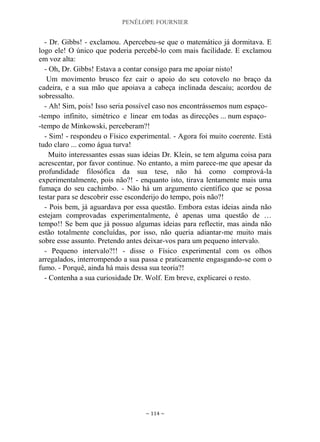 PENÉLOPE FOURNIER
~ 114 ~
- Dr. Gibbs! - exclamou. Apercebeu-se que o matemático já dormitava. E
logo ele! O único que poderia percebê-lo com mais facilidade. E exclamou
em voz alta:
- Oh, Dr. Gibbs! Estava a contar consigo para me apoiar nisto!
Um movimento brusco fez cair o apoio do seu cotovelo no braço da
cadeira, e a sua mão que apoiava a cabeça inclinada descaiu; acordou de
sobressalto.
- Ah! Sim, pois! Isso seria possível caso nos encontrássemos num espaço-
-tempo infinito, simétrico e linear em todas as direcções ... num espaço-
-tempo de Minkowski, perceberam?!
- Sim! - respondeu o Físico experimental. - Agora foi muito coerente. Está
tudo claro ... como água turva!
Muito interessantes essas suas ideias Dr. Klein, se tem alguma coisa para
acrescentar, por favor continue. No entanto, a mim parece-me que apesar da
profundidade filosófica da sua tese, não há como comprová-la
experimentalmente, pois não?! - enquanto isto, tirava lentamente mais uma
fumaça do seu cachimbo. - Não há um argumento científico que se possa
testar para se descobrir esse esconderijo do tempo, pois não?!
- Pois bem, já aguardava por essa questão. Embora estas ideias ainda não
estejam comprovadas experimentalmente, é apenas uma questão de …
tempo!! Se bem que já possuo algumas ideias para reflectir, mas ainda não
estão totalmente concluídas, por isso, não queria adiantar-me muito mais
sobre esse assunto. Pretendo antes deixar-vos para um pequeno intervalo.
- Pequeno intervalo?!! - disse o Físico experimental com os olhos
arregalados, interrompendo a sua passa e praticamente engasgando-se com o
fumo. - Porquê, ainda há mais dessa sua teoria?!
- Contenha a sua curiosidade Dr. Wolf. Em breve, explicarei o resto.
 