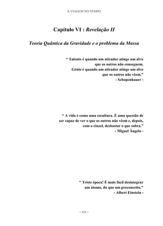 A VIAGEM NO TEMPO
~ 115 ~
Capítulo VI : Revelação II
Teoria Quântica da Gravidade e o problema da Massa
“ Talento é quando um atirador atinge um alvo
que os outros não conseguem.
Génio é quando um atirador atinge um alvo
que os outros não vêem.”
- Schopenhauer -
“ A vida é como uma escultura. É uma questão de
ser capaz de ver o que os outros não vêem e, depois,
com o cinzel, desbastar o que sobra.”
- Miguel Ângelo -
" Triste época! É mais fácil desintegrar
um átomo, do que um preconceito."
- Albert Einstein -
 
