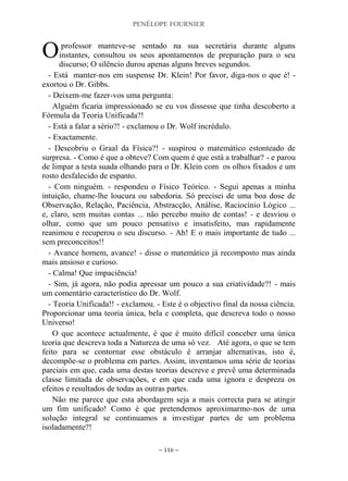 PENÉLOPE FOURNIER
~ 116 ~
professor manteve-se sentado na sua secretária durante alguns
instantes, consultou os seus apontamentos de preparação para o seu
discurso; O silêncio durou apenas alguns breves segundos.
- Está manter-nos em suspense Dr. Klein! Por favor, diga-nos o que é! -
exortou o Dr. Gibbs.
- Deixem-me fazer-vos uma pergunta:
Alguém ficaria impressionado se eu vos dissesse que tinha descoberto a
Fórmula da Teoria Unificada?!
- Está a falar a sério?! - exclamou o Dr. Wolf incrédulo.
- Exactamente.
- Descobriu o Graal da Física?! - suspirou o matemático estonteado de
surpresa. - Como é que a obteve? Com quem é que está a trabalhar? - e parou
de limpar a testa suada olhando para o Dr. Klein com os olhos fixados e um
rosto desfalecido de espanto.
- Com ninguém. - respondeu o Físico Teórico. - Segui apenas a minha
intuição, chame-lhe loucura ou sabedoria. Só precisei de uma boa dose de
Observação, Relação, Paciência, Abstracção, Análise, Raciocínio Lógico ...
e, claro, sem muitas contas ... não percebo muito de contas! - e desviou o
olhar, como que um pouco pensativo e insatisfeito, mas rapidamente
reanimou e recuperou o seu discurso. - Ah! E o mais importante de tudo ...
sem preconceitos!!
- Avance homem, avance! - disse o matemático já recomposto mas ainda
mais ansioso e curioso.
- Calma! Que impaciência!
- Sim, já agora, não podia apressar um pouco a sua criatividade?! - mais
um comentário característico do Dr. Wolf.
- Teoria Unificada!! - exclamou. - Este é o objectivo final da nossa ciência.
Proporcionar uma teoria única, bela e completa, que descreva todo o nosso
Universo!
O que acontece actualmente, é que é muito difícil conceber uma única
teoria que descreva toda a Natureza de uma só vez. Até agora, o que se tem
feito para se contornar esse obstáculo é arranjar alternativas, isto é,
decompõe-se o problema em partes. Assim, inventamos uma série de teorias
parciais em que, cada uma destas teorias descreve e prevê uma determinada
classe limitada de observações, e em que cada uma ignora e despreza os
efeitos e resultados de todas as outras partes.
Não me parece que esta abordagem seja a mais correcta para se atingir
um fim unificado! Como é que pretendemos aproximarmo-nos de uma
solução integral se continuamos a investigar partes de um problema
isoladamente?!
O
 