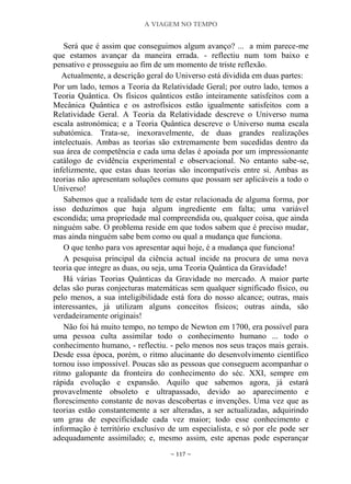 A VIAGEM NO TEMPO
~ 117 ~
Será que é assim que conseguimos algum avanço? ... a mim parece-me
que estamos avançar da maneira errada. - reflectiu num tom baixo e
pensativo e prosseguiu ao fim de um momento de triste reflexão.
Actualmente, a descrição geral do Universo está dividida em duas partes:
Por um lado, temos a Teoria da Relatividade Geral; por outro lado, temos a
Teoria Quântica. Os físicos quânticos estão inteiramente satisfeitos com a
Mecânica Quântica e os astrofísicos estão igualmente satisfeitos com a
Relatividade Geral. A Teoria da Relatividade descreve o Universo numa
escala astronómica; e a Teoria Quântica descreve o Universo numa escala
subatómica. Trata-se, inexoravelmente, de duas grandes realizações
intelectuais. Ambas as teorias são extremamente bem sucedidas dentro da
sua área de competência e cada uma delas é apoiada por um impressionante
catálogo de evidência experimental e observacional. No entanto sabe-se,
infelizmente, que estas duas teorias são incompatíveis entre si. Ambas as
teorias não apresentam soluções comuns que possam ser aplicáveis a todo o
Universo!
Sabemos que a realidade tem de estar relacionada de alguma forma, por
isso deduzimos que haja algum ingrediente em falta; uma variável
escondida; uma propriedade mal compreendida ou, qualquer coisa, que ainda
ninguém sabe. O problema reside em que todos sabem que é preciso mudar,
mas ainda ninguém sabe bem como ou qual a mudança que funciona.
O que tenho para vos apresentar aqui hoje, é a mudança que funciona!
A pesquisa principal da ciência actual incide na procura de uma nova
teoria que integre as duas, ou seja, uma Teoria Quântica da Gravidade!
Há várias Teorias Quânticas da Gravidade no mercado. A maior parte
delas são puras conjecturas matemáticas sem qualquer significado físico, ou
pelo menos, a sua inteligibilidade está fora do nosso alcance; outras, mais
interessantes, já utilizam alguns conceitos físicos; outras ainda, são
verdadeiramente originais!
Não foi há muito tempo, no tempo de Newton em 1700, era possível para
uma pessoa culta assimilar todo o conhecimento humano ... todo o
conhecimento humano, - reflectiu. - pelo menos nos seus traços mais gerais.
Desde essa época, porém, o ritmo alucinante do desenvolvimento científico
tornou isso impossível. Poucas são as pessoas que conseguem acompanhar o
ritmo galopante da fronteira do conhecimento do séc. XXI, sempre em
rápida evolução e expansão. Aquilo que sabemos agora, já estará
provavelmente obsoleto e ultrapassado, devido ao aparecimento e
florescimento constante de novas descobertas e invenções. Uma vez que as
teorias estão constantemente a ser alteradas, a ser actualizadas, adquirindo
um grau de especificidade cada vez maior; todo esse conhecimento e
informação é território exclusivo de um especialista, e só por ele pode ser
adequadamente assimilado; e, mesmo assim, este apenas pode esperançar
 