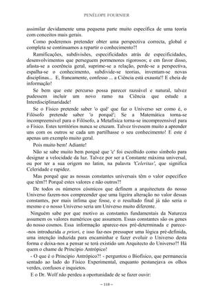PENÉLOPE FOURNIER
~ 118 ~
assimilar devidamente uma pequena parte muito específica de uma teoria
com conceitos mais gerais.
Como poderemos pretender obter uma perspectiva correcta, global e
completa se continuamos a repartir o conhecimento?!
Ramificações, subdivisões, especificidades atrás de especificidades,
desenvolvimentos que perseguem pormenores rigorosos; e em favor disso,
afasta-se a coerência geral, suprime-se a relação, perde-se a perspectiva,
espalha-se o conhecimento, subdivide-se teorias, inventam-se novas
disciplinas... E, francamente, confesso ... a Ciência está exausta!! E cheia de
informação!
Se bem que este percurso possa parecer razoável e natural, talvez
pudessem incluir um novo ramo na Ciência que estude a
Interdisciplinaridade!
Se o Físico pretende saber 'o quê' que faz o Universo ser como é, o
Filósofo pretende saber 'o porquê'; Se a Matemática torna-se
incompreensível para o Filósofo, a Metafísica torna-se incompreensível para
o Físico. Estes territórios nunca se cruzam. Talvez tivessem muito a aprender
uns com os outros se cada um partilhasse o seu conhecimento! E este é
apenas um exemplo muito geral.
Pois muito bem! Adiante!
Não se sabe muito bem porquê que 'c' foi escolhido como símbolo para
designar a velocidade da luz. Talvez por ser a Constante máxima universal,
ou por ter a sua origem no latim, na palavra 'Celeritas', que significa
Celeridade e rapidez.
Mas porquê que as nossas constantes universais têm o valor específico
que têm?! Porquê estes valores e não outros?!
De todos os números cósmicos que definem a arquitectura do nosso
Universo fazem-nos compreender que uma ligeira alteração no valor dessas
constantes, por mais ínfima que fosse, e o resultado final já não seria o
mesmo e o nosso Universo seria um Universo muito diferente.
Ninguém sabe por que motivo as constantes fundamentais da Natureza
assumem os valores numéricos que assumem. Essas constantes são os genes
do nosso cosmos. Essa informação aparece-nos pré-determinada e parece-
-nos introduzida a priori, e isso faz-nos pressupor uma lógica pré-definida,
uma intenção induzida para encaminhar e fazer evoluir o Universo desta
forma e deixa-nos a pensar se terá existido um Arquitecto do Universo?! Há
quem o chame de Princípio Antrópico!
- O que é o Principio Antrópico?! - perguntou o Biofísico, que permanecia
sentado ao lado do Físico Experimental, enquanto pestanejava os olhos
verdes, confusos e inquietos.
E o Dr. Wolf não perdeu a oportunidade de se fazer ouvir:
 