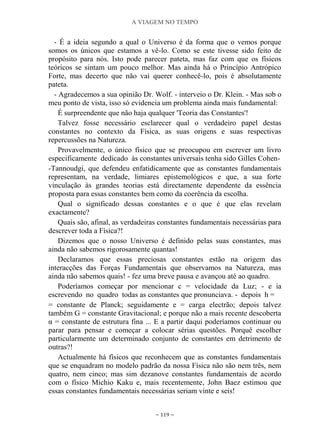 A VIAGEM NO TEMPO
~ 119 ~
- É a ideia segundo a qual o Universo é da forma que o vemos porque
somos os únicos que estamos a vê-lo. Como se este tivesse sido feito de
propósito para nós. Isto pode parecer pateta, mas faz com que os físicos
teóricos se sintam um pouco melhor. Mas ainda há o Princípio Antrópico
Forte, mas decerto que não vai querer conhecê-lo, pois é absolutamente
pateta.
- Agradecemos a sua opinião Dr. Wolf. - interveio o Dr. Klein. - Mas sob o
meu ponto de vista, isso só evidencia um problema ainda mais fundamental:
É surpreendente que não haja qualquer 'Teoria das Constantes'!
Talvez fosse necessário esclarecer qual o verdadeiro papel destas
constantes no contexto da Física, as suas origens e suas respectivas
repercussões na Natureza.
Provavelmente, o único físico que se preocupou em escrever um livro
especificamente dedicado às constantes universais tenha sido Gilles Cohen-
-Tannoudgi, que defendeu enfatidicamente que as constantes fundamentais
representam, na verdade, limiares epistemológicos e que, a sua forte
vinculação às grandes teorias está directamente dependente da essência
proposta para essas constantes bem como da coerência da escolha.
Qual o significado dessas constantes e o que é que elas revelam
exactamente?
Quais são, afinal, as verdadeiras constantes fundamentais necessárias para
descrever toda a Física?!
Dizemos que o nosso Universo é definido pelas suas constantes, mas
ainda não sabemos rigorosamente quantas!
Declaramos que essas preciosas constantes estão na origem das
interacções das Forças Fundamentais que observamos na Natureza, mas
ainda não sabemos quais! - fez uma breve pausa e avançou até ao quadro.
Poderíamos começar por mencionar c = velocidade da Luz; - e ia
escrevendo no quadro todas as constantes que pronunciava. - depois h =
= constante de Planck; seguidamente e = carga electrão; depois talvez
também G = constante Gravitacional; e porque não a mais recente descoberta
α = constante de estrutura fina ... E a partir daqui poderíamos continuar ou
parar para pensar e começar a colocar sérias questões. Porquê escolher
particularmente um determinado conjunto de constantes em detrimento de
outras?!
Actualmente há físicos que reconhecem que as constantes fundamentais
que se enquadram no modelo padrão da nossa Física não são nem três, nem
quatro, nem cinco; mas sim dezanove constantes fundamentais de acordo
com o físico Michio Kaku e, mais recentemente, John Baez estimou que
essas constantes fundamentais necessárias seriam vinte e seis!
 