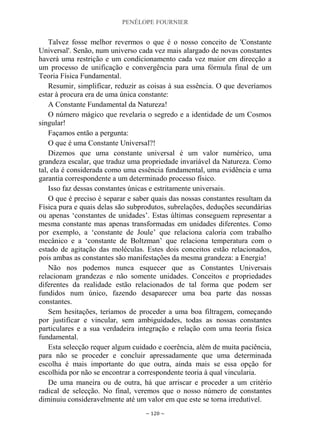 PENÉLOPE FOURNIER
~ 120 ~
Talvez fosse melhor revermos o que é o nosso conceito de 'Constante
Universal'. Senão, num universo cada vez mais alargado de novas constantes
haverá uma restrição e um condicionamento cada vez maior em direcção a
um processo de unificação e convergência para uma fórmula final de um
Teoria Física Fundamental.
Resumir, simplificar, reduzir as coisas à sua essência. O que deveríamos
estar à procura era de uma única constante:
A Constante Fundamental da Natureza!
O número mágico que revelaria o segredo e a identidade de um Cosmos
singular!
Façamos então a pergunta:
O que é uma Constante Universal?!
Dizemos que uma constante universal é um valor numérico, uma
grandeza escalar, que traduz uma propriedade invariável da Natureza. Como
tal, ela é considerada como uma essência fundamental, uma evidência e uma
garantia correspondente a um determinado processo físico.
Isso faz dessas constantes únicas e estritamente universais.
O que é preciso é separar e saber quais das nossas constantes resultam da
Física pura e quais delas são subprodutos, subrelações, deduções secundárias
ou apenas „constantes de unidades‟. Estas últimas conseguem representar a
mesma constante mas apenas transformadas em unidades diferentes. Como
por exemplo, a „constante de Joule‟ que relaciona caloria com trabalho
mecânico e a „constante de Boltzman‟ que relaciona temperatura com o
estado de agitação das moléculas. Estes dois conceitos estão relacionados,
pois ambas as constantes são manifestações da mesma grandeza: a Energia!
Não nos podemos nunca esquecer que as Constantes Universais
relacionam grandezas e não somente unidades. Conceitos e propriedades
diferentes da realidade estão relacionados de tal forma que podem ser
fundidos num único, fazendo desaparecer uma boa parte das nossas
constantes.
Sem hesitações, teríamos de proceder a uma boa filtragem, começando
por justificar e vincular, sem ambiguidades, todas as nossas constantes
particulares e a sua verdadeira integração e relação com uma teoria física
fundamental.
Esta selecção requer algum cuidado e coerência, além de muita paciência,
para não se proceder e concluir apressadamente que uma determinada
escolha é mais importante do que outra, ainda mais se essa opção for
escolhida por não se encontrar a correspondente teoria à qual vincularia.
De uma maneira ou de outra, há que arriscar e proceder a um critério
radical de selecção. No final, veremos que o nosso número de constantes
diminuiu consideravelmente até um valor em que este se torna irredutível.
 