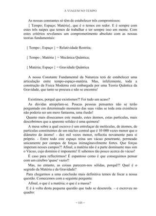 A VIAGEM NO TEMPO
~ 121 ~
As nossas constantes só têm de estabelecer três compromissos:
{ Tempo; Espaço; Matéria}, que é o temos em redor. E é sempre com
estes três naipes que temos de trabalhar e ter sempre isso em mente. Com
estes critérios revelamos um comprometimento absoluto com as nossas
teorias fundamentais:
{ Tempo ; Espaço } = Relatividade Restrita;
{ Tempo ; Matéria } = Mecânica Quântica;
{ Matéria; Espaço } = Gravidade Quântica
A nossa Constante Fundamental da Natureza terá de estabelecer uma
articulação entre tempo-espaço-matéria. Mas, infelizmente, toda a
construção da Física Moderna está embargada por uma Teoria Quântica da
Gravidade, que tanto se procura e não se encontra!
Existimos, porquê que existismos?! Foi tudo um acaso?
As dúvidas atropelam-se. Poucas pessoas pensantes não se terão
perguntado em determinado momento das suas vidas se toda esta existência
não poderia ser um mero fantasma, uma ilusão!
Quanto mais dissecamos este mundo, estes átomos, estas partículas, mais
descobrimos que a aparente solidez é uma quimera!
A mesa sobre a qual escrevo é um entrelaçar de moléculas, de átomos, de
partículas constituintes de um núcleo central que é 10 000 vezes menor que o
diâmetro do átomo! - dez mil vezes menor, reflectiu novamente para si
próprio. - Entre todo este espaço reina um vácuo penetrante, permeado
unicamente por campos de forças inimaginavelmente fortes. Que forças
imperam nesses campos?! Afinal, a matéria não é a parte dominante mas sim
o Vácuo, cujo domínio é imponente! E sabemos tão pouco acerca do vácuo!
É caso para reflectirmos! É espantoso como é que conseguimos pensar
com um cérebro 'quase' vazio!!
Mas, no entanto, as coisas parecem-nos sólidas, porquê?! Qual é o
segredo da Matéria e da Gravidade?
Para chegarmos a uma conclusão mais definitiva temos de focar a nossa
questão. Comecemos com a seguinte pergunta:
Afinal, o que é a matéria; o que é a massa?
E é à volta desta pequena questão que tudo se desenrola. – e escreveu no
quadro:
 