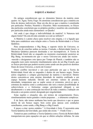 PENÉLOPE FOURNIER
~ 122 ~
OO QQUUEE ÉÉ AA MMAASSSSAA??
Os antigos consideravam que os elementos básicos da matéria eram
quatro: Ar; Água; Terra; Fogo. Os atomistas consideravam que a matéria era
feita de átomos indivisíveis. Hoje em dia diz-se que a matéria é constituída
por partículas: Protões; Neutrões e Electrões. Mais recentemente, os físicos
das partículas concluíram que os próprios protões e neutrões são constituídos
por partículas ainda mais elementares: os Quarks!
Até onde é que chega a indivisibilidade da matéria? A Natureza terá
algum limite? Ou esta divisão estender-se-á até ao infinito?!
A Matéria é o ponto chave para resolver este enigma, e é a ligação que
falta para estabelecer uma relação entre a Teoria da Relatividade e a Física
Quântica.
Para compreendermos o Big Bang, o suposto início do Universo, os
físicos têm de conciliar ambas as teorias. Contudo, a Relatividade Geral e a
Mecânica Quântica parecem destinadas a ser incompatíveis. A Teoria da
Relatividade Geral não se enquadra no momento exactamente posterior ao
Big Bang, no momento em que o nosso Universo era ainda um recém-
-nascido e designamos esta época por Tempo de Planck; e também não se
enquadra num outro momento imediatamente antes de um Big Crunch, que
os físicos prevêem que poderá ocorrer como sendo um dos possíveis destinos
finais do nosso Universo, a morte do Cosmos!
Outro conflito inevitável e um caso particular em que a Teoria da
Relatividade Geral não se enquadra é dentro de um buraco negro. Nestes
astros singulares o colapso gravitacional da matéria é inevitável. Dentro
destes concentra-se uma enorme densidade de matéria confinada a um
espaço bastante reduzido. Devido aos enormes valores de pressão,
densidade, temperatura que se supõe serem aí existentes, prevê-se que a
estrutura da matéria como a conhecemos não terá a menor possibilidade de
sobrevivência e o fortíssimo campo gravitacional obrigará a um
desabamento e a uma contracção inevitável de toda a matéria e radiação em
direcção a um ponto central, designado por singularidade.
Estas regiões e situações são, em termos de comportamento físico,
simultaneamente muito grandes e muito pequenas … e altamente complexas.
E de facto, não temos nenhuma boa teoria que descreva o que se passa
dentro de um buraco negro; bem como para épocas com condições
semelhantes, como sendo, o Big Bang e o Big Crunch.
E passo a citar: nestes estádios “ A Gravidade é forte. É necessária uma
Teoria Quântica da Gravidade, que ainda não existe. “ - Frank Close -.
Tentativas para combinar a Teoria Quântica com a Teoria da Relatividade
transportam-nos para equações em que se obtém soluções infinitas. Se uma
 