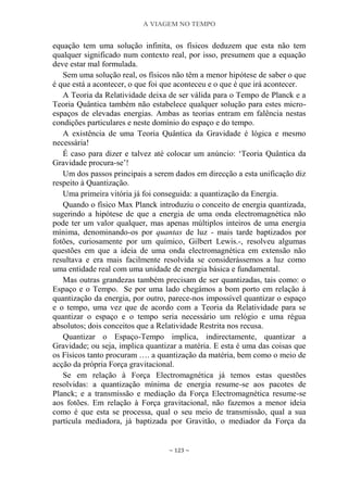 A VIAGEM NO TEMPO
~ 123 ~
equação tem uma solução infinita, os físicos deduzem que esta não tem
qualquer significado num contexto real, por isso, presumem que a equação
deve estar mal formulada.
Sem uma solução real, os físicos não têm a menor hipótese de saber o que
é que está a acontecer, o que foi que aconteceu e o que é que irá acontecer.
A Teoria da Relatividade deixa de ser válida para o Tempo de Planck e a
Teoria Quântica também não estabelece qualquer solução para estes micro-
espaços de elevadas energias. Ambas as teorias entram em falência nestas
condições particulares e neste domínio do espaço e do tempo.
A existência de uma Teoria Quântica da Gravidade é lógica e mesmo
necessária!
É caso para dizer e talvez até colocar um anúncio: „Teoria Quântica da
Gravidade procura-se‟!
Um dos passos principais a serem dados em direcção a esta unificação diz
respeito à Quantização.
Uma primeira vitória já foi conseguida: a quantização da Energia.
Quando o físico Max Planck introduziu o conceito de energia quantizada,
sugerindo a hipótese de que a energia de uma onda electromagnética não
pode ter um valor qualquer, mas apenas múltiplos inteiros de uma energia
mínima, denominando-os por quantas de luz - mais tarde baptizados por
fotões, curiosamente por um químico, Gilbert Lewis.-, resolveu algumas
questões em que a ideia de uma onda electromagnética em extensão não
resultava e era mais facilmente resolvida se considerássemos a luz como
uma entidade real com uma unidade de energia básica e fundamental.
Mas outras grandezas também precisam de ser quantizadas, tais como: o
Espaço e o Tempo. Se por uma lado chegámos a bom porto em relação à
quantização da energia, por outro, parece-nos impossível quantizar o espaço
e o tempo, uma vez que de acordo com a Teoria da Relatividade para se
quantizar o espaço e o tempo seria necessário um relógio e uma régua
absolutos; dois conceitos que a Relatividade Restrita nos recusa.
Quantizar o Espaço-Tempo implica, indirectamente, quantizar a
Gravidade; ou seja, implica quantizar a matéria. E esta é uma das coisas que
os Físicos tanto procuram …. a quantização da matéria, bem como o meio de
acção da própria Força gravitacional.
Se em relação à Força Electromagnética já temos estas questões
resolvidas: a quantização mínima de energia resume-se aos pacotes de
Planck; e a transmissão e mediação da Força Electromagnética resume-se
aos fotões. Em relação à Força gravitacional, não fazemos a menor ideia
como é que esta se processa, qual o seu meio de transmissão, qual a sua
partícula mediadora, já baptizada por Gravitão, o mediador da Força da
 