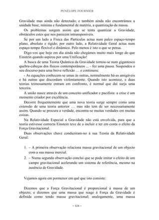 PENÉLOPE FOURNIER
~ 124 ~
Gravidade mas ainda não detectado; e também ainda não encontrámos a
unidade base, mínima e fundamental de matéria, a quantização da massa.
Os problemas surgem assim que se tenta quantizar a Gravidade,
obstáculos estes que nos parecem intransponíveis.
Se por um lado a Física das Partículas actua num palco espaço-tempo
plano, absoluto e rígido; por outro lado, a Relatividade Geral actua num
espaço-tempo flexível e dinâmico. Pelo menos é isto o que se pensa.
Digo-vos que hoje em dia ainda não chegámos muito mais longe do que
Einstein quando aspirou por uma Unificação!
A busca de uma Teoria Quântica da Gravidade tornou-se num gigantesco
quebra-cabeças dos físicos contemporâneos ... - fez uma pausa. Suspendeu o
seu discurso para uma breve reflexão … e continuou:
- As equações conhecem-se umas às outras, normalmente há-as amigáveis
e há outras que discordam violentamente. Quando isto acontece, e duas
teorias teimosamente entram em confronto, é normal que daí surja uma
terceira.
A união nasce através de um conceito unificador e pacifista: a crise é um
momento criador por excelência.
Decorre frequentemente que uma nova teoria surge sempre como uma
extensão de uma teoria anterior … mas não tem de ser necessariamente
assim. Quando se procura a verdade, encontra-se muitas verdades em muitas
coisas.
Na Relatividade Especial a Gravidade não está envolvida, para que a
teoria estivesse correcta Einstein teve de a incluir e ter em conta o efeito da
Força Gravitacional.
Duas observações chave conduziram-no à sua Teoria da Relatividade
Geral:
1. – A primeira observação relaciona massa gravitacional de um objecto
com a sua massa inercial.
2. – Numa segunda observação conclui que se pode imitar o efeito de um
campo gravitacional acelerando um sistema de referência, mesmo na
ausência de Gravidade.
Vejamos agora em pormenor em quê que isto consiste:
Dizemos que a Força Gravitacional é proporcional à massa de um
objecto; e dizemos que uma massa que reage à Força da Gravidade é
definida como tendo massa gravitacional; analogamente, uma massa
 